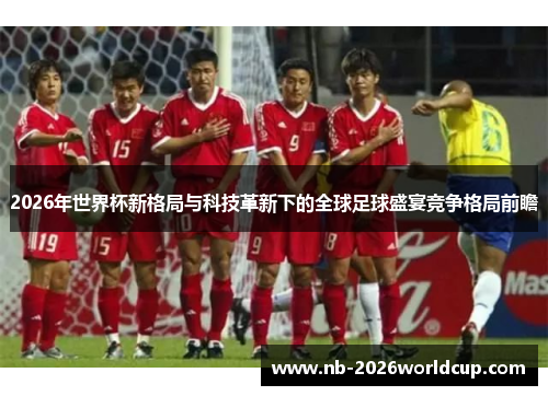 2026年世界杯新格局与科技革新下的全球足球盛宴竞争格局前瞻