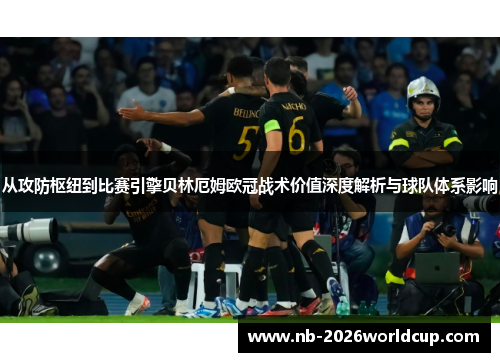 从攻防枢纽到比赛引擎贝林厄姆欧冠战术价值深度解析与球队体系影响