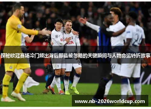 探秘欧冠赛场冷门频出背后那些被忽略的关键瞬间与人物命运转折故事 探秘欧冠赛场冷门频出背后那些被忽略的关键瞬间与人物命运转折故事