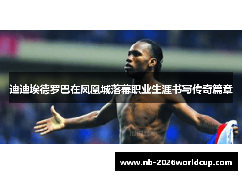 迪迪埃德罗巴在凤凰城落幕职业生涯书写传奇篇章 迪迪埃德罗巴在凤凰城落幕职业生涯书写传奇篇章