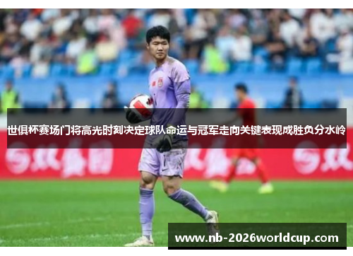 世俱杯赛场门将高光时刻决定球队命运与冠军走向关键表现成胜负分水岭