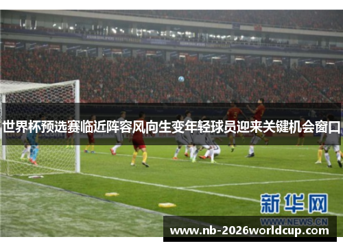世界杯预选赛临近阵容风向生变年轻球员迎来关键机会窗口