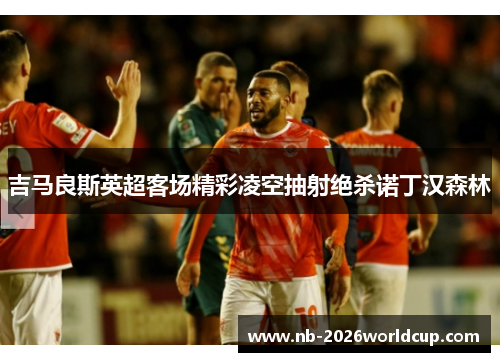 吉马良斯英超客场精彩凌空抽射绝杀诺丁汉森林 吉马良斯英超客场精彩凌空抽射绝杀诺丁汉森林