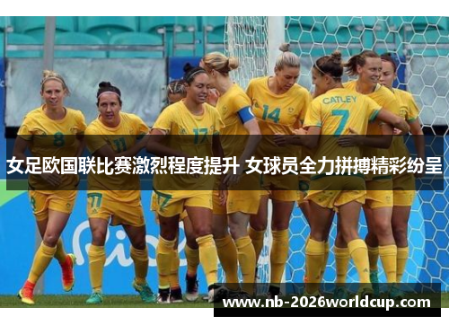 女足欧国联比赛激烈程度提升 女球员全力拼搏精彩纷呈 女足欧国联比赛激烈程度提升 女球员全力拼搏精彩纷呈