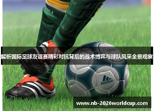 解析国际足球友谊赛精彩对抗背后的战术博弈与球队风采全景观察 解析国际足球友谊赛精彩对抗背后的战术博弈与球队风采全景观察